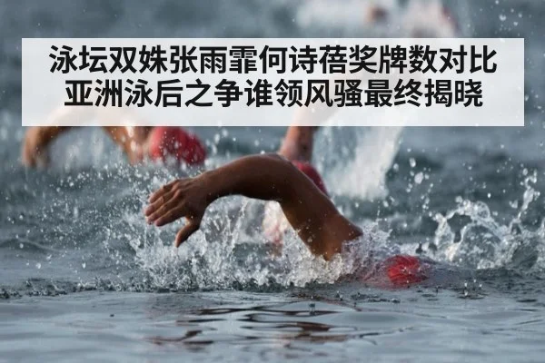 泳坛双姝张雨霏何诗蓓奖牌数对比 亚洲泳后之争谁领风骚最终揭晓