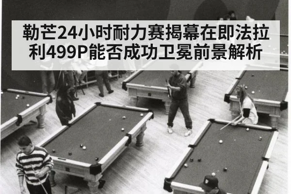 勒芒24小时耐力赛揭幕在即法拉利499P能否成功卫冕前景解析